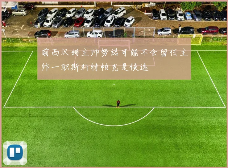 前西汉姆主帅努诺可能不会留任主帅一职斯科特帕克是候选