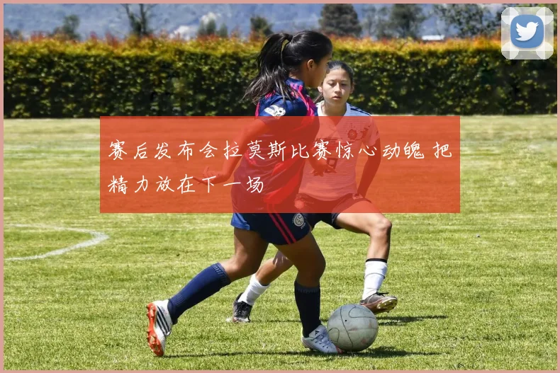 赛后发布会拉莫斯比赛惊心动魄 把精力放在下一场